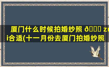 厦门什么时候拍婚纱照 💐 zui
合适(十一月份去厦门拍婚纱照会冷么)